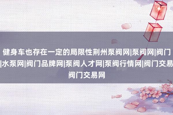 健身车也存在一定的局限性荆州泵阀网|泵阀网|阀门网|水泵网|阀门品牌网|泵阀人才网|泵阀行情网|阀门交易网